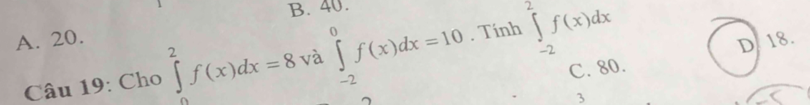 B. 40.
A. 20.
Câu 19: Cho ∈tlimits _0^2f(x)dx=8 và ∈tlimits _(-2)^0f(x)dx=10. Tính ∈tlimits _(-2)^2f(x)dx
D 18.
C. 80.
3