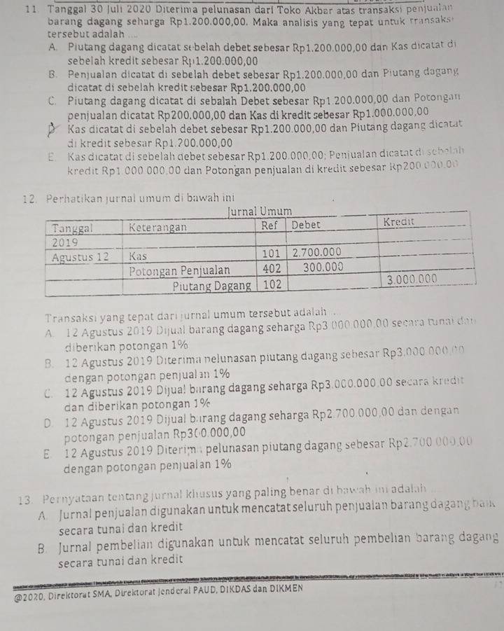 Tanggal 30 Juli 2020 Diterima pelunasan darí Toko Akbar atas transaksi penjualan
barang dagang sehurga Rp1.200.000,00. Maka analisis yang tepat untuk transaks
tersebut adalah
A. Plutang dagang dicatat sebelah debet sebesar Rp1.200.000,00 dan Kas dicatat di
sebelah kredit sebesar Rp1.200.000,00
B. Penjualan dicatat di sebelah debet sebesar Rp1.200.000,00 dan Piutang dagang
dicatat di sebelah kredit sebesar Rp1.200.000,00
C. Piutang dagang dicatat di sebalah Debet sebesar Rp1.200.000,00 dan Potongan
penjualan dicatat Rp200.000,00 dan Kas di kredit sebesar Rp1.000.000,00
Kas dicatat di sebelah debet sebesar Rp1.200.000,00 dan Piutang dagang dicatat
di kredit sebesar Rp1.200,000,00
E. Kas dicatat di sebelah debet sebesar Rp1.200.000,00; Penjualan dicatat di sebelah
kredit Rp1.000 000.00 dan Potongan penjualan di kredit sebesar Rp200 000.00
12. Perhatikan jurnal umum di bawah ini
Transaksi yang tepat dari jurnal umum tersebut adalah .
A. 12 Agustus 2019 Dijual barang dagang seharga Rp3 000,000,00 secara tunai dan
diberikan potongan 1%
B. 12 Agustus 2019 Diterima pelunasan piutang dagang sebesar Rp3.000 000.00
dengan potongan penjualan 1%
C. 12 Agustus 2019 Dijual barang dagang seharga Rp3.000.000.00 secara kredit
dan diberikan potongan 1%
D. 12 Agustus 2019 Dijual burang dagang seharga Rp2.700.000,00 dan dengan
potongan penjualan Rp300.000,00
E. 12 Agustus 2019 Diterimn pelunasan piutang dagang sebesar Rp2.700 000,00
dengan potongan penjualan 1%
13. Pernyataan tentang jurnal klusus yang paling benar di bawah ini adalah
A Jurnal penjualan digunakan untuk mencatat seluruh penjualan barang dagang bad
secara tunai dan kredit
B. Jurnal pembelian digunakan untuk mencatat seluruh pembelian barang dagang
secara tunai dan kredit
@2020, Direktorat SMA, Direktorat Jenderal PAUD, DIKDAS dan DIKMEN