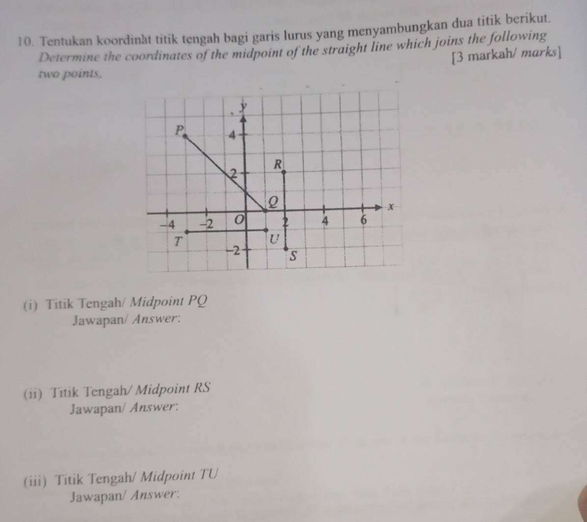 Tentukan koordinat titik tengah bagi garis lurus yang menyambungkan dua titik berikut. 
Determine the coordinates of the midpoint of the straight line which joins the following 
[3 markah/ marks] 
two points, 
(i) Titik Tengah/ Midpoint PQ
Jawapan/ Answer: 
(ii) Titik Tengah/ Midpoint RS
Jawapan/ Answer: 
(iii) Titik Tengah/ Midpoint TU 
Jawapan/ Answer: