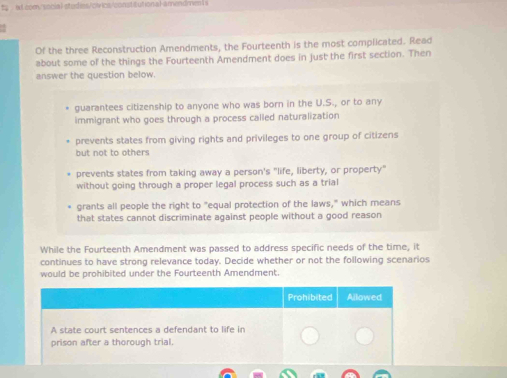 ts et com/social-studies/civics/constitution al-amendments
Of the three Reconstruction Amendments, the Fourteenth is the most complicated. Read
about some of the things the Fourteenth Amendment does in just the first section. Then
answer the question below.
guarantees citizenship to anyone who was born in the U.S., or to any
immigrant who goes through a process called naturalization
prevents states from giving rights and privileges to one group of citizens
but not to others
prevents states from taking away a person's "life, liberty, or property"
without going through a proper legal process such as a trial
grants all people the right to "equal protection of the laws," which means
that states cannot discriminate against people without a good reason
While the Fourteenth Amendment was passed to address specific needs of the time, it
continues to have strong relevance today. Decide whether or not the following scenarios
would be prohibited under the Fourteenth Amendment.