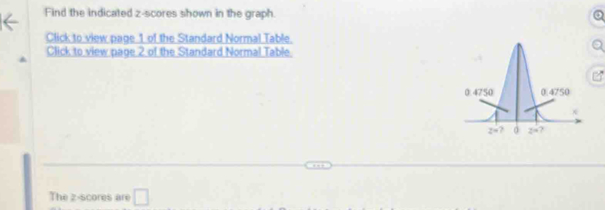 Find the indicated z-scores shown in the graph.
Click to view page 1 of the Standard Normal Table.
Click to view page 2 of the Standard Normal Table
The z-scores are □