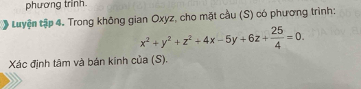 phương trinh. 
tuyện tập 4. Trong không gian Oxyz, cho mặt cầu (S) có phương trình:
x^2+y^2+z^2+4x-5y+6z+ 25/4 =0. 
Xác định tâm và bán kính của (S).