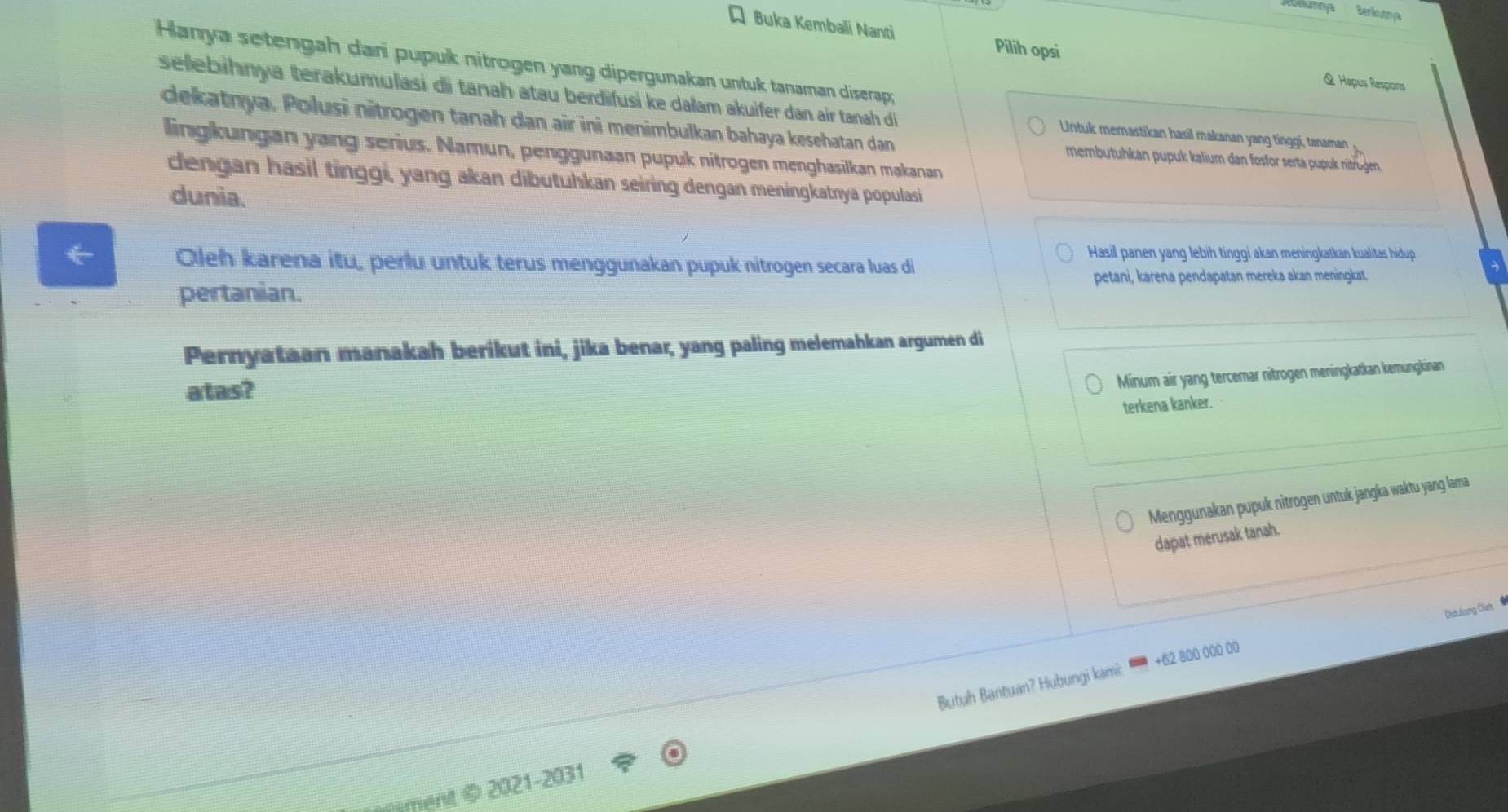 Aobamaya Benkutrya 
Q Buka Kembali Nanti Pilih opsi & Hapus Respons 
Hanya setengah dari pupuk nitrogen yang dipergunakan untuk tanaman diserap; 
selebihnya terakumulasi di tanah atau berdifusi ke dalam akuifer dan air tanah di Untuk mernastikan hasil makanan yang tinggi, tanaman 
dekatnya. Polusi nitrogen tanah dan air ini menimbulkan bahaya kesehatan dan membutuhkan pupuk kalium dan fosfor serta pupuk nitrügen. 
lingkungan yang serius. Namun, penggunaan pupuk nitrogen menghasilkan makanan 
dengan hasil tinggi, yang akan dibutuhkan seiring dengan meningkatnya populasi 
dunia. 
Hasil panen yang lebih tinggi akan meningkatkan kualitas hidup 
Oleh karena itu, perlu untuk terus menggunakan pupuk nitrogen secara luas di 
petani, karena pendapatan mereka akan meningkat. 
pertanian. 
Pernyataan manakah berikut ini, jika benar, yang paling melemahkan argumen di 
atas? 
Minum air yang tercemar nitrogen meningkatkan kemungkinan 
terkena kanker. 
Menggunakan pupuk nitrogen untuk jangka waktu yang lama 
dapat merusak tanah. 
Olduking Oish ● 
+ 62 800 000 00
ment © 2021-2031 Butuh Bantuan? Hubungi kami: