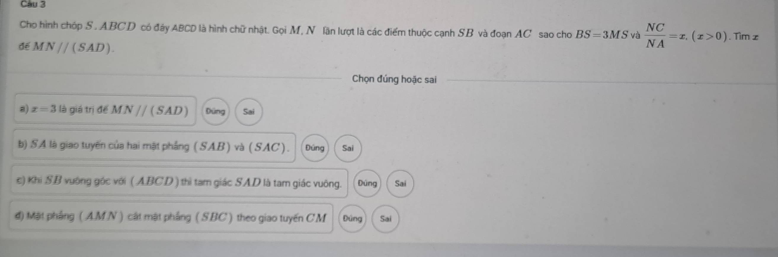 Cho hình chóp S. ABCD có đáy ABCD là hình chữ nhật. Gọi M, N lãn lượt là các điểm thuộc cạnh SB và đoạn AC sao cho BS=3MS và  NC/NA =x, (x>0)
để MN//(SAD). . Tìm x
Chọn đúng hoặc sai 
a) x=3 là giá trị đế MN // ( SAD) Đứng Sai 
b) SA là giao tuyến của hai mật phẳng (SAB) và (SAC). Đúng Sai 
c) Khi SB vường góc với ( ABCD ) thì tam giác SAD là tam giác vuông. Đúng Sai 
d) Mặt phẳng ( AMN ) cát mật phẳng ( SBC ) theo giao tuyến CM Đứng Sai