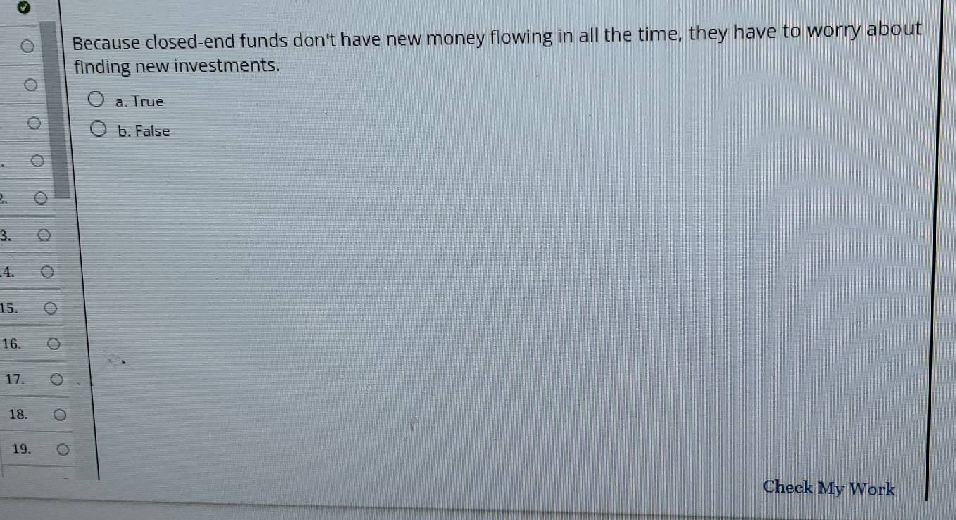 Because closed-end funds don't have new money flowing in all the time, they have to worry about
finding new investments.
a. True
b. False
3.
4.
15.
16.
17.
18.
19.
Check My Work