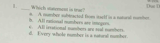 week
Due D
1. _Which statement is true?
a. A number subtracted from itself is a natural number.
b. All rational numbers are integers.
c. All irrational numbers are real numbers.
d. Every whole number is a natural number.