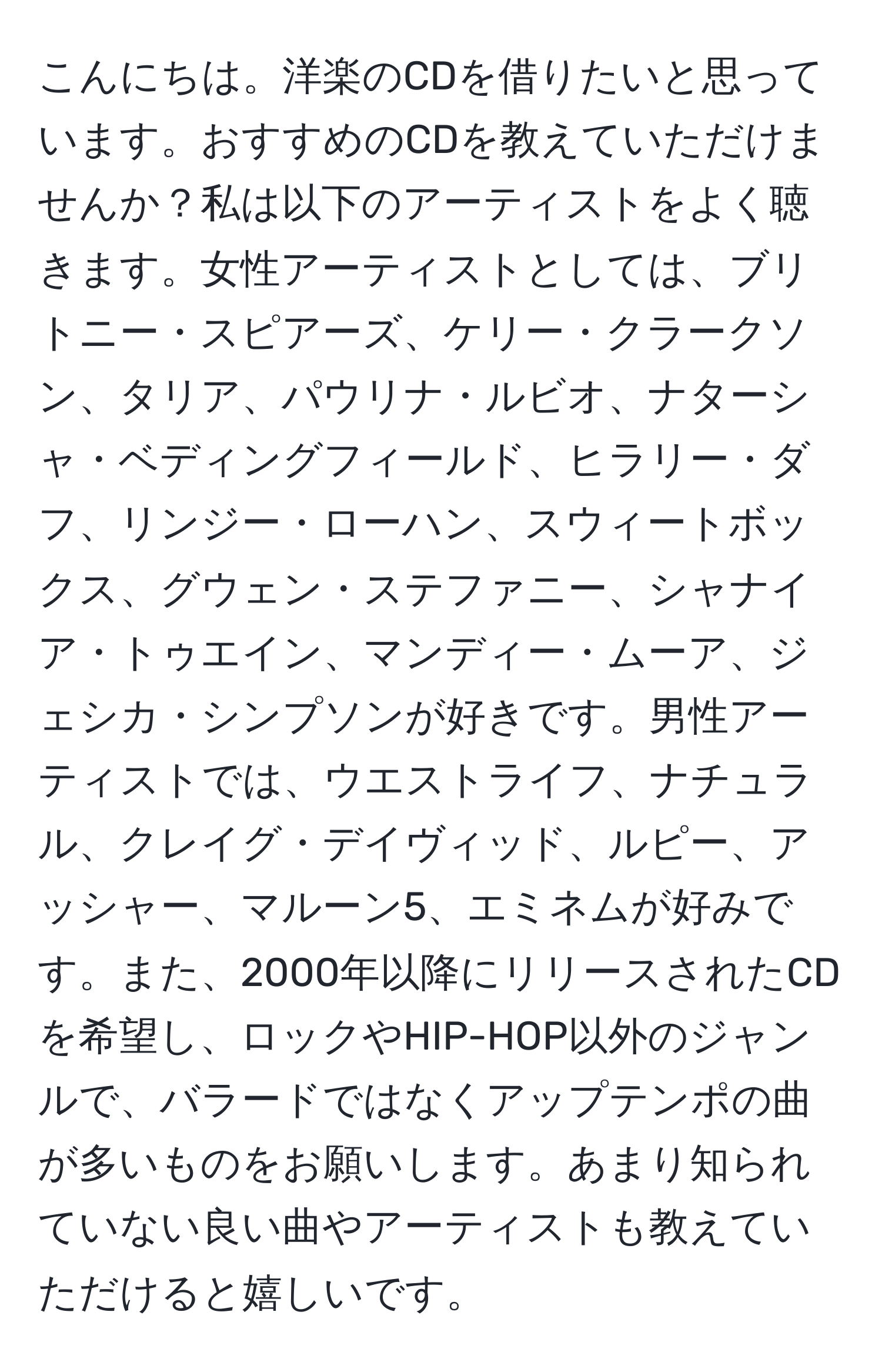 こんにちは。洋楽のCDを借りたいと思っています。おすすめのCDを教えていただけませんか？私は以下のアーティストをよく聴きます。女性アーティストとしては、ブリトニー・スピアーズ、ケリー・クラークソン、タリア、パウリナ・ルビオ、ナターシャ・ベディングフィールド、ヒラリー・ダフ、リンジー・ローハン、スウィートボックス、グウェン・ステファニー、シャナイア・トゥエイン、マンディー・ムーア、ジェシカ・シンプソンが好きです。男性アーティストでは、ウエストライフ、ナチュラル、クレイグ・デイヴィッド、ルピー、アッシャー、マルーン5、エミネムが好みです。また、2000年以降にリリースされたCDを希望し、ロックやHIP-HOP以外のジャンルで、バラードではなくアップテンポの曲が多いものをお願いします。あまり知られていない良い曲やアーティストも教えていただけると嬉しいです。