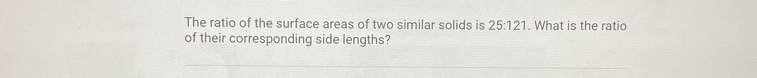 The ratio of the surface areas of two similar solids is 25:121. What is the ratio 
of their corresponding side lengths?