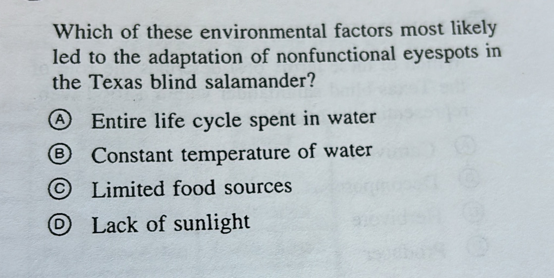 Which of these environmental factors most likely
led to the adaptation of nonfunctional eyespots in
the Texas blind salamander?
④ Entire life cycle spent in water
⑥ Constant temperature of water
© Limited food sources
© Lack of sunlight