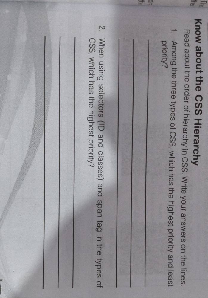 The 
the 
Know about the CSS Hierarchy 
Read about the order of hierarchy in CSS. Write your answers on the lines. 
1. Among the three types of CSS, which has the highest priority and least 
priority? 
ore 
_ 
_ 
the 
_ 
2. When using selectors (ID and classes) and span tag in the types of 
CSS, which has the highest priority? 
_ 
_ 
_
