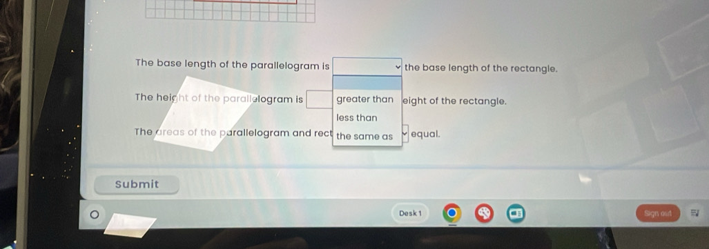 The base length of the parallelogram is the base length of the rectangle.
The height of the parallelogram is greater than eight of the rectangle.
less than
The areas of the parallelogram and rect the same as equal.
Submit
Desk 1 Sign oud