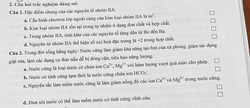 Câu hồi trắc nghiệm đúng sai.
Câu 1. Đặc điểm chung của các nguyên tố nhóm IIA.
a. Cấu hình electron lớp ngoài cùng của kim loại nhóm IIA là ns^2.
b. Kim loại nhóm IIA tồn tại trong tự nhiên ở dạng đơn chất và hợp chất.
c. Trong nhóm IIA, tính khử của các nguyên tố tăng dần từ Be đến Ba.
d. Nguyên tử nhóm IIA thể hiện số oxi hoá đặc trưng là +2 trong hợp chất.
Câu 2. Trong đời sống hằng ngày: Nước cứng làm giảm khả năng tạo bọt của xà phòng, giảm tác dụng
giặt rửa, làm các dụng cụ đun nấu dễ bị đóng cặn, tiêu hao năng lượng.
a. Nước cứng là loại nước có chứa ion Ca^(2+), Mg^(2+) với hàm lượng vượt quá mức cho phép.
□
b. Nước có tính cứng tạm thời là nước cứng chứa ion HCO_3^(-.
c. Nguyên tắc làm mềm nước cứng là làm giảm nồng độ các ion Ca^2+) và Mg^(2+) trong nước cứng.
d. Đun sôi nước có thể làm mềm nước có tính cứng vĩnh cửu.