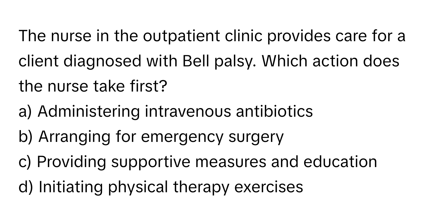 The nurse in the outpatient clinic provides care for a client diagnosed with Bell palsy. Which action does the nurse take first?

a) Administering intravenous antibiotics 
b) Arranging for emergency surgery 
c) Providing supportive measures and education 
d) Initiating physical therapy exercises