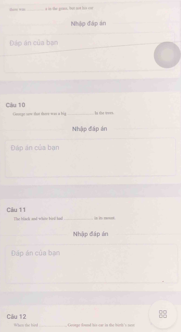 there was_ a in the grass, but not his car 
Nhập đáp án 
Đáp án của bạn 
Câu 10 
George saw that there was a big_ In the trees. 
_ 
Nhập đáp án 
Đáp án của bạn 
Câu 11 
The black and white bird had _in its mount. 
_Nhập đáp án 
Đáp án của bạn 
Câu 12 
When the bird _George found his car in the birth’s nest