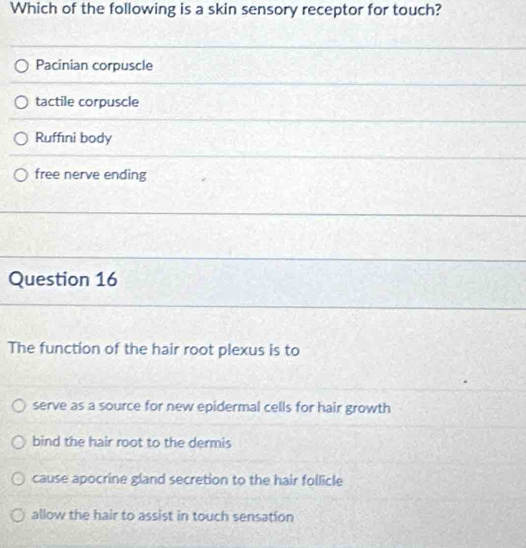 Which of the following is a skin sensory receptor for touch?
Pacinian corpuscle
tactile corpuscle
Ruffıni body
free nerve ending
Question 16
The function of the hair root plexus is to
serve as a source for new epidermal cells for hair growth
bind the hair root to the dermis
cause apocrine gland secretion to the hair follicle
allow the hair to assist in touch sensation