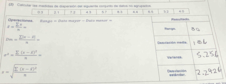 (2) Calcular las medidas de dispersión del siguiente conjunto de datos no agrupados.
0.3 2.1 7.2 4.3 5.7 8.3 4.4 6.5 3.2 4.0
Operciones. Rango = Dato mayor - Dato menor =
overline x= sumlimits x/n =
Dm=frac sumlimits |x-overline x|n=
sigma^2=frac sumlimits (x-overline x)^2n=
s=sqrt(frac sumlimits (x-overline x))^2n