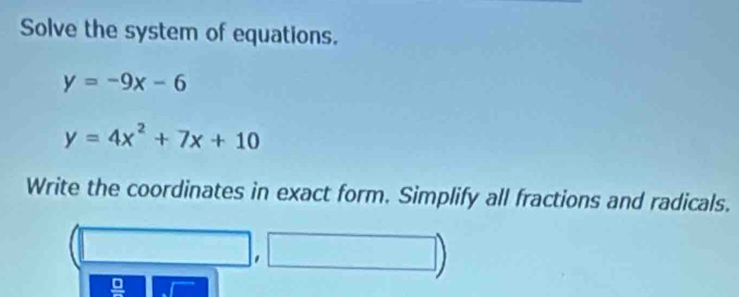 Solve the system of equations.
y=-9x-6
y=4x^2+7x+10
Write the coordinates in exact form. Simplify all fractions and radicals. 
□ | 
'