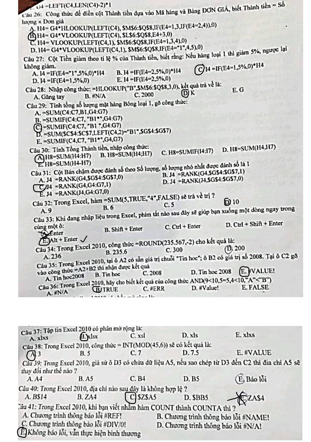 G4 =LEFT(C4,LEN(C4) (-2)^· 1
Cầu 26: Công thức đề điền cột Thành tiền dựa vào Mã hàng và Bảng ĐƠN GIÁ, biết Thành tidot en=Sdot o
lượng × Dơn giá
H4=G4° HLOOKUP LEFT(C4),SMS6:SQS8,IF(E4=1,3,1F(E4=2,4)),0)
H4=G4° *VLOOKUP (LEFT(C4),$LS6:SQS8,E4+3,0)
C. H4=VLO DOKUP(LEP T(C4,1),SM$6:SQS8,IF(E4=1,3,4),0)
D. H4=G4° VLOOKUP(LEP T(C4,1),SMS6:SQS8,IF(E4=''1'',4,5),0)
Câu 27: Cột Tiền giảm theo tỉ lệ % của Thành tiền, biết rằng: Nếu hàng loại 1 thi giảm 5%, ngược lại
không giảm. H4
A. 14=IF(E4=^n1^n,5% ,0)^*H4 B. 14=IF(E4=2,5% ,0)^*H4 14=1F(E4=1,5% ,0)
D. 14=IF(E4=1,5% ,0) E. 14=1F(E4=2,5% ,0)
Câu 28: Nhập công thức: =HLOOK UP(''B'',SMS6:SQS8,3,0), , ết quả trá về là:
A. Găng tay B. #N/A C. 2000 DK E. G
*  Câu 29: Tính tổng số lượng mặt hàng Bông loại 1, gỡ công thức:
A. =SUM(C4:C7,B1,G4:G7)
B. =SUMIF(C4:C7,''B1^*,G4:G7)
a =SUMIF(C4:C7,''B1'',G4:G7)
D. =SUM(SCS4:SCS7,LEFT(C4,2)=''B1'' ,$G$4:$G$7)
E. =SUMIF(C4,C7,''B1^*,G4,G7)
*  Câu 30: Tính Tổng Thành tiền, nhập công thức:
A H8=SUM(H4:H7) B. H8=SUM(H4;H7) C. H8=SUMIF( 14:17 D. H8=SUM(H4,H7)
E. H8=SUM(H4-H7)
Câu 31: Cột Bán chậm được đánh số theo Số lượng, số lượng nhỏ nhất được đánh số là 1
A. J4 =RANK(G4,$(;S4:SGS7,0) B. J4=RANK(G4 GS4:S4scsc 7 ,1)

D.
C J4 =RANK(G4,G4:G7,1) J4=RANK(J4,SGS4:SGS 3
E. J4 =RANK(J4,G4:G7,0)
Câu 32: Trong Excel, hàm =SUM(5 5,TRUE,"4",FALSE) sẽ trả vetn i ?
A. 9 B. 6 C. 5 D 10
Câu 33: Khi đang nhập liệu trong Excel, phim tắt nảo sau đây sẽ giúp bạn xuống một dòng ngay trong
cùng một δ: C. Tirl+E nter D. Ctrl+Shif + Enter
A Enter B. Shift + Enter
AIt+E nter
*  Câu 34: Trong Excel 2010, công thức =ROUND(23: 5.567.-2 ) cho kết quả là:
A. 236 B. 235.6 C. 300 (D. 200
Câu 35: Trong Excel 2010, tại ô A2 có sẵn giả trị chuỗi "Tin hoc"; ô B2 có giá trị số 2008. Tại ô C2 gõ
vào công thức =A2+B2 thì nhận được kết quả
A. Tin hoc2008 B. Tin hoc C. 2008 D. Tin hoe 2008 E. VALUE!
Câu 36: Trong Excel 2010, hãy cho biết kết quả của công thức AND(9<10,5=5,4<10,^mA^m
A. #N/A BTRUE C. #ERR D. #Value! E. FALSE
Câu 37: Tập tin Excel 2010 có phân mở rộng là:
A. xlxs €xlsx C. xsl D. xls E. xlxs
*  Câu 38: Trong Excel 2010, công thức = INT(N IOD(45,6)) sẽ có kết quả là:
A 3 B. 5 C. 7 D. 7.5 E. #VALUE
Cầu 39: Trong Excel 2010, giả sử ô D3 có chứa dữ liệu A5, nếu sao chép từ D3 đến C2 thì địa chỉ A5 sẽ
thay đổi như thể nào ?
A. A4 B. A5 C. B4 D. B5 E, Báo lỗi
Câu 40: Trong Excel 2010, địa chỉ nào sau đậy là không hợp lệ ?
A. B$14 B. ZA4 C) $Z$A5 D. $BB5
EZA$4
Câu 41: Trong Excel 2010, khi bạn viết nhâm hàm COUNT thành COUNTA thì ?
A. Chương trình thông báo lỗi #REF!  B. Chương trình thông bảo lỗi #NAME!
C. Chương trình thông báo lỗi #DIV/0! D. Chương trình thông bảo lỗi #N/A!
E Không báo lỗi, vẫn thực hiện bình thương