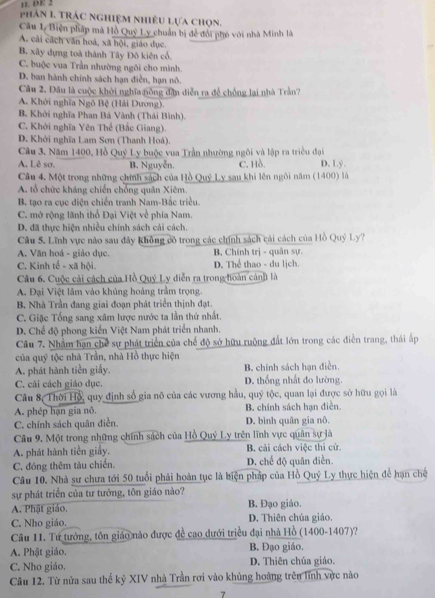 DE 2
phản I. Trác nghiệm nhiều lựa chọn.
Câu 1. Biện pháp mà Hồ Quý Ly chuẩn bị để đổi phó với nhà Minh là
A. cải cách văn hoá, xã hội, giáo dục.
B. xây dựng toà thành Tây Đô kiên cổ,
C. buộc vua Trần nhường ngôi cho mình,
D. ban hành chính sách hạn điền, hạn nô.
Câu 2. Đâu là cuộc khởi nghĩa nông dân diễn ra để chống lại nhà Trần?
A. Khởi nghĩa Ngô Bệ (Hải Dương).
B. Khởi nghĩa Phan Bá Vành (Thái Bình).
C. Khởi nghĩa Yên Thế (Bắc Giang).
D. Khởi nghĩa Lam Sơn (Thanh Hoá).
Câu 3. Năm 1400, Hồ Quý Ly buộc vua Trần nhường ngôi và lập ra triều đại
A. Lê sơ. B. Nguyễn. C. Hồ. D. Lý .
Câu 4. Một trong những chính sách của Hồ Quý Ly sau khi lên ngôi năm (1400) là
A. tổ chức kháng chiến chống quân Xiêm.
B. tạo ra cục diện chiến tranh Nam-Bắc triều.
C. mở rộng lãnh thổ Đại Việt về phía Nam.
D. đã thực hiện nhiều chính sách cải cách.
Câu 5. Lĩnh vực nào sau đây không có trong các chính sách cải cách của Hồ Quý Ly?
A. Văn hoá - giáo dục. B. Chính trị - quân sự.
C. Kinh tế - xã hội. D. Thể thao - du lịch.
Câu 6. Cuộc cải cách của Hồ Quý Ly diễn ra trong hoàn cảnh là
A. Đại Việt lâm vào khủng hoảng trầm trọng.
B. Nhà Trần đang giai đoạn phát triển thịnh đạt.
C. Giặc Tống sang xâm lược nước ta lần thứ nhất.
D. Chế độ phong kiến Việt Nam phát triển nhanh.
Câu 7. Nhầm hạn chế sự phát triển của chế độ sở hữu ruộng đất lớn trong các điền trang, thái ấp
của quý tộc nhà Trần, nhà Hồ thực hiện
A. phát hành tiền giấy. B. chính sách hạn điền.
C. cải cách giáo dục. D. thống nhất đo lường.
Câu 8, Thời Hồ, quy định số gia nô của các vương hầu, quý tộc, quan lại được sở hữu gọi là
A. phép hạn gia nô. B. chính sách hạn điền.
C. chính sách quân điền. D. bình quân gia nô.
Câu 9. Một trong những chính sách của Hồ Quý Ly trên lĩnh vực quân sự là
A. phát hành tiền giấy.  B. cải cách việc thi cử.
C. đóng thêm tàu chiến. D. chế độ quân điền.
Câu 10. Nhà sư chưa tới 50 tuổi phải hoàn tục là biện pháp của Hồ Quý Ly thực hiện để hạn chế
sự phát triển của tư tưởng, tôn giáo nào?
A. Phật giáo.
B. Đạo giáo.
C. Nho giáo. D. Thiên chúa giáo.
Câu 11. Tư tưởng, tôn giáo nào được đề cao dưới triều đại nhà Hồ (1400-1407)?
A. Phật giáo. B. Đạo giáo.
C. Nho giáo.
D. Thiên chúa giáo.
Câu 12. Từ nửa sau thế kỷ XIV nhà Trần rơi vào khủng hoàng trên lĩnh vực nào
7