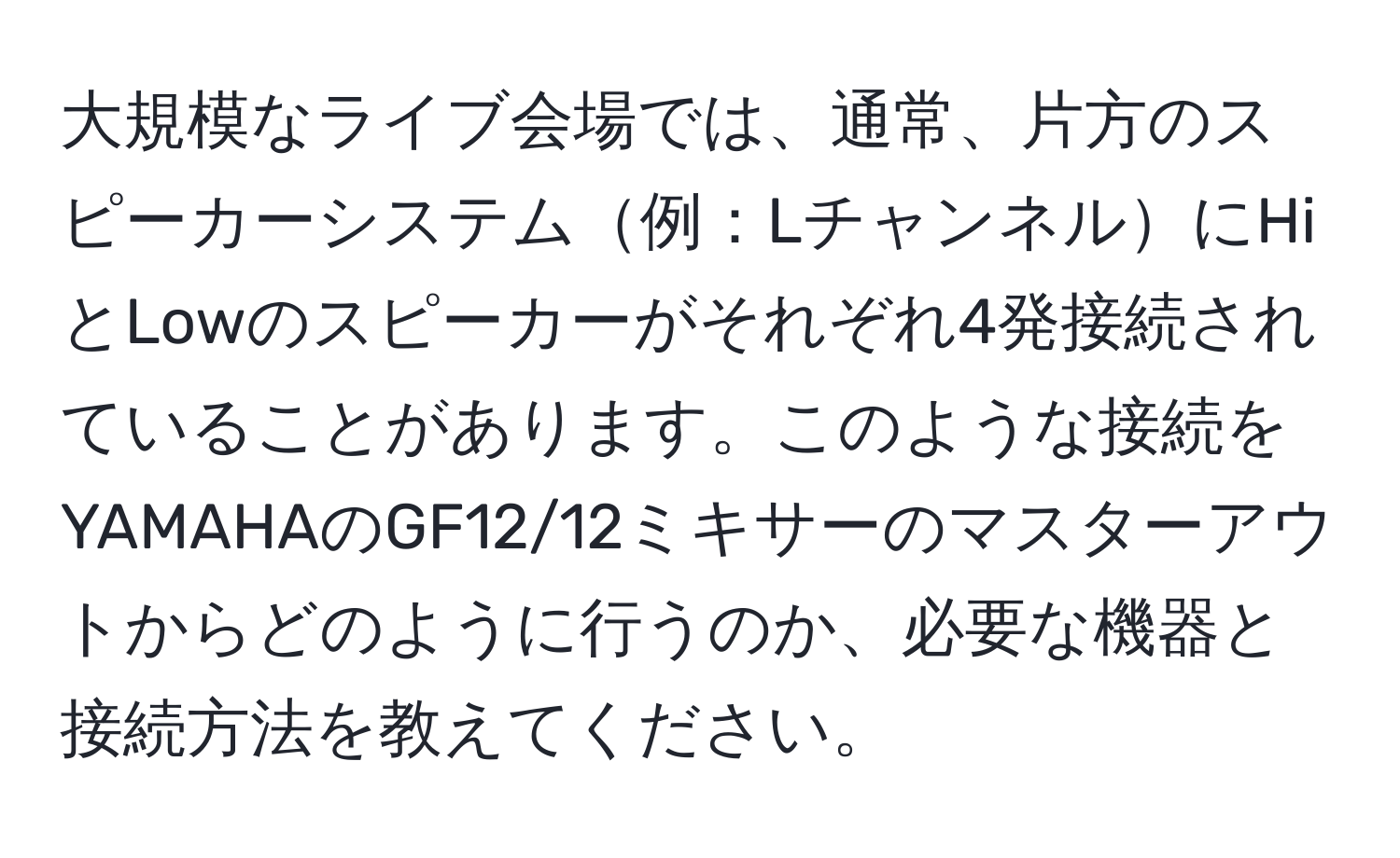 大規模なライブ会場では、通常、片方のスピーカーシステム例：LチャンネルにHiとLowのスピーカーがそれぞれ4発接続されていることがあります。このような接続をYAMAHAのGF12/12ミキサーのマスターアウトからどのように行うのか、必要な機器と接続方法を教えてください。