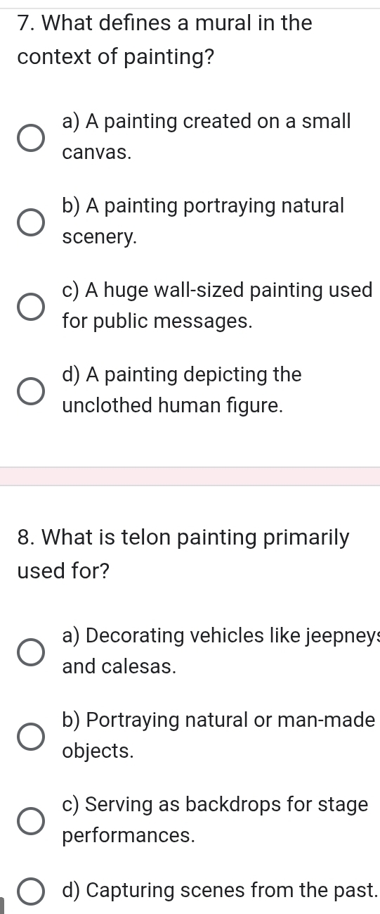 What defines a mural in the
context of painting?
a) A painting created on a small
canvas.
b) A painting portraying natural
scenery.
c) A huge wall-sized painting used
for public messages.
d) A painting depicting the
unclothed human figure.
8. What is telon painting primarily
used for?
a) Decorating vehicles like jeepneys
and calesas.
b) Portraying natural or man-made
objects.
c) Serving as backdrops for stage
performances.
d) Capturing scenes from the past.