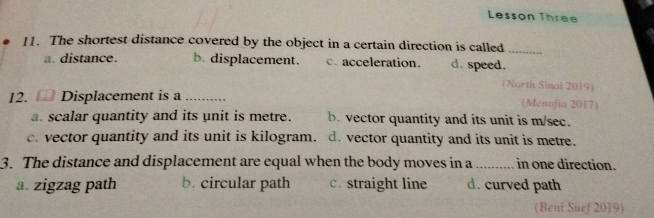 Lesson Three
11. The shortest distance covered by the object in a certain direction is called
_
a. distance. b. displacement. c. acceleration. d. speed.
(North Sinal 2019)
12. Displacement is a _(Menofía 2017)
a. scalar quantity and its unit is metre. b. vector quantity and its unit is m/sec.
c. vector quantity and its unit is kilogram. d. vector quantity and its unit is metre.
3. The distance and displacement are equal when the body moves in a _in one direction.
a. zigzag path b. circular path c. straight line d. curved path
(Beni Suef 2019)