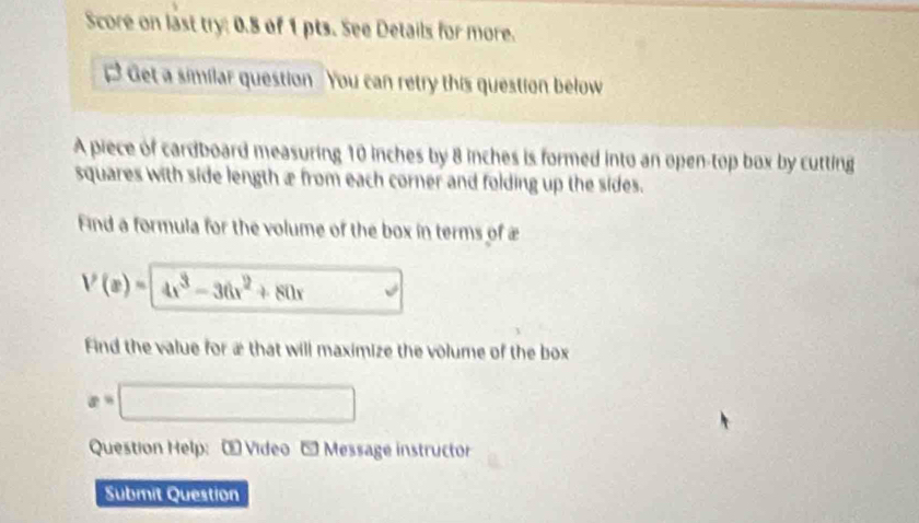 Score on last try: 0.8 of 1 pts. See Details for more. 
D ? Get a similar question . You can retry this question below 
A piece of cardboard measuring 10 inches by 8 inches is formed into an open-top box by cutting 
squares with side length æ from each corner and folding up the sides. 
Find a formula for the volume of the box in terms of æ
V(x)=4x^3-36x^2+80x
Find the value for æ that will maximize the volume of the box
x=□
Question Help:- Video - Message instructor 
Submit Question