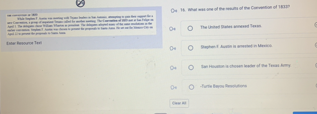 ra cowvextos or 1833 While Ssephen F. Austin was meeting with Tejano leaders in San Antonio, attempting to gain their support for a 16. What was one of the results of the Convention of 1833?
new Convention, a group of impanient Texans called for another meeting. The Comvention of 1833 met at San Felipe on
Aprl 1. The delegates chose Willam Wharton as poesadent. The delegates adopted many of the same resolution as the
eacker convention. Stephen F. Austin was chosen to persent the proposals to Santa Anna. He set out for Mexco City on
Aprill 22 to present the proposals to Santa Anna. The United States annexed Texas.
Enter Resource Text
Stephen F. Austin is arrested in Mexico.
San Houston is chosen leader of the Texas Army.
-Turtle Bayou Resolutions
Clear All