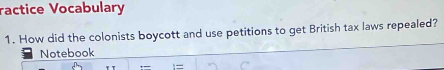 ractice Vocabulary 
1. How did the colonists boycott and use petitions to get British tax laws repealed? 
Notebook 
._ =