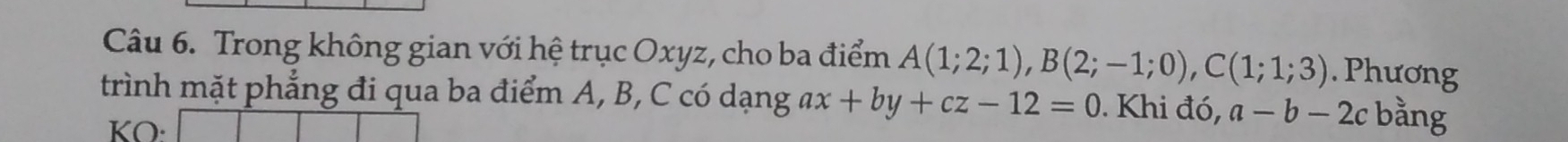 Trong không gian với hệ trục Oxyz, cho ba điểm A(1;2;1), B(2;-1;0), C(1;1;3). Phương 
trình mặt phẳng đi qua ba điểm A, B, C có dạng ax+by+cz-12=0. Khi đó, a-b-2c bằng 
KO: