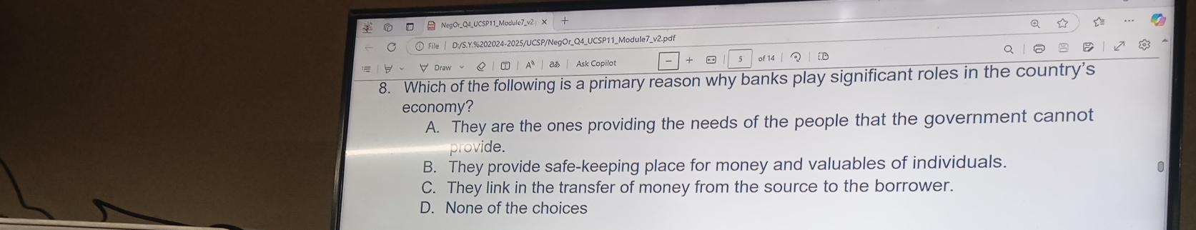 D:/S.Y.%202024-2025/UCSP/NegOr_Q4_UCSP11_Module7_v2.pdf
of 1
Draw Aª Ask Copilot
8. Which of the following is a primary reason why banks play significant roles in the country’s
economy?
A. They are the ones providing the needs of the people that the government cannot
provide.
B. They provide safe-keeping place for money and valuables of individuals.
C. They link in the transfer of money from the source to the borrower.
D. None of the choices