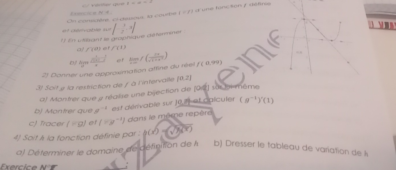 c/ Vérifier que 1 <2</tex> 
On considère, ci-dessous, la courbe l=f) d'une fonction f définie 
Exercice N 4. 
et dérivable sur [- 3/2 ,3]

1) En utilisant le graphique déterminer : 
a] f'(0) et f'(1)
b) limlimits _0frac  1/f(x) - 1/2 x et limlimits _xto ∈fty f( 2x/sqrt(1+x^2) )
2) Donner une approximation affine du réel f(0,99)
3) Soit g la restriction de fà l'intervalle [0,2]
a) Montrer que g réalise une bijection de [0,2] sur lui-même 
b) Montrer que g^(-1) est dérivable sur ] 0,21 et calculer (g^(-1))'(1)
c) Tracer (*g) et (≥slant g^(-1)) dans le même repère 
4) Soit h la fonction définie par : h(x^2)=sqrt(h(x))
a) Déterminer le domaine de définition de l. b) Dresser le tableau de variation de h 
Exercice N°varnothing