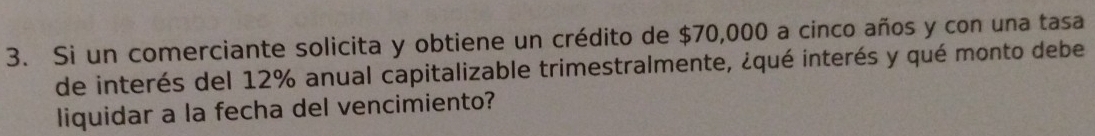 Si un comerciante solicita y obtiene un crédito de $70,000 a cinco años y con una tasa 
de interés del 12% anual capitalizable trimestralmente, ¿qué interés y qué monto debe 
liquidar a la fecha del vencimiento?