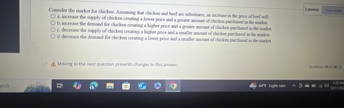 Consider the market for chicken. Assuming that chicken and beef are substitutes, an increase in the price of beef will:
a, increase the supply of chicken creating a lower price and a greater amount of chicken purchased in the market
b, increase the demand for chicken creating a higher price and a greater amount of chicken purchased in the market.
c, decrease the supply of chicken creating a higher price and a smaller amount of chicken purchased in the market.
d, decrease the demand for chicken creating a lower price and a smaller amount of chicken purchased in the market.
Moving to the next question prevents changes to this answer.
Question 13 of 50
arch
64° U