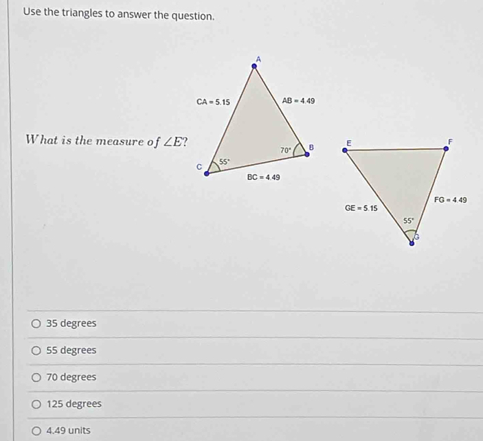 Use the triangles to answer the question.
What is the measure of ∠ E
35 degrees
55 degrees
70 degrees
125 degrees
4.49 units