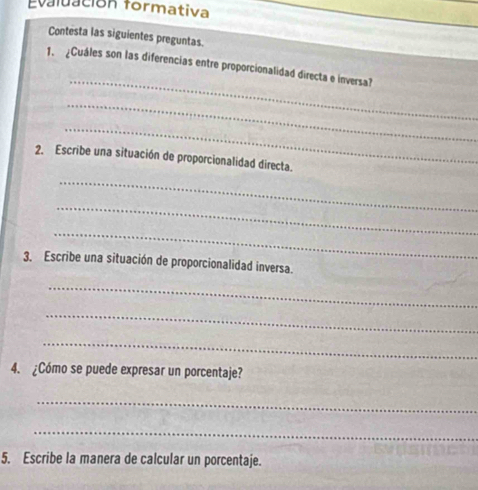 Evaluación formativa 
Contesta las siguientes preguntas 
_ 
1. Cuáles son las diferencias entre proporcionalidad directa e inversa? 
_ 
_ 
2. Escribe una situación de proporcionalidad directa. 
_ 
_ 
_ 
3. Escribe una situación de proporcionalidad inversa. 
_ 
_ 
_ 
4. ¿Cómo se puede expresar un porcentaje? 
_ 
_ 
5. Escribe la manera de calcular un porcentaje.