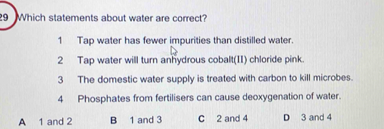 Which statements about water are correct?
1 Tap water has fewer impurities than distilled water.
2 Tap water will turn anhydrous cobalt(II) chloride pink.
3 The domestic water supply is treated with carbon to kill microbes.
4 Phosphates from fertilisers can cause deoxygenation of water.
A 1 and 2 B 1 and 3 C 2 and 4 D 3 and 4