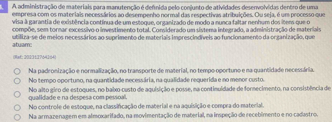 A administração de materiais para manutenção é defnida pelo conjunto de atividades desenvolvidas dentro de uma
empresa com os materiais necessários ao desempenho normal das respectivas atribuições. Ou seja, é um processo que
visa à garantia de existência contínua de um estoque, organizado de modo a nunca faltar nenhum dos itens que o
compõe, sem tornar excessivo o investimento total. Considerado um sistema integrado, a administração de materiais
utiliza-se de meios necessários ao suprimento de materiais imprescindíveis ao funcionamento da organização, que
atuam:
(Ref: 202312764264)
Na padronização e normalização, no transporte de material, no tempo oportuno e na quantidade necessária.
No tempo oportuno, na quantidade necessária, na qualidade requerida e no menor custo.
No alto giro de estoques, no baixo custo de aquisição e posse, na continuidade de fornecimento, na consistência de
qualidade e na despesa com pessoal.
No controle de estoque, na classificação de material e na aquisição e compra do material.
Na armazenagem em almoxarifado, na movimentação de material, na inspeção de recebimento e no cadastro.