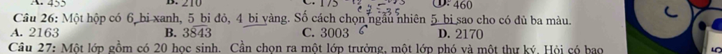 210 ①: 460
Câu 26: Một hộp có 6 bi xanh, 5 bi đỏ, 4 bi vàng. Số cách chọn ngẫu nhiên 5 bi sao cho có đủ ba màu.
A. 2163 B. 3overline 843 C. 3003 D. 2170
Câu 27: Một lớp gồm có 20 học sinh. Cần chọn ra một lớp trưởng, một lớp phó và một thư ký, Hội có bao L