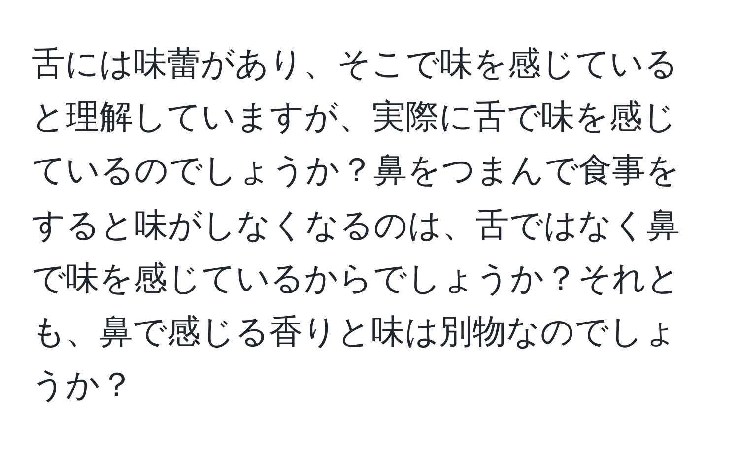 舌には味蕾があり、そこで味を感じていると理解していますが、実際に舌で味を感じているのでしょうか？鼻をつまんで食事をすると味がしなくなるのは、舌ではなく鼻で味を感じているからでしょうか？それとも、鼻で感じる香りと味は別物なのでしょうか？