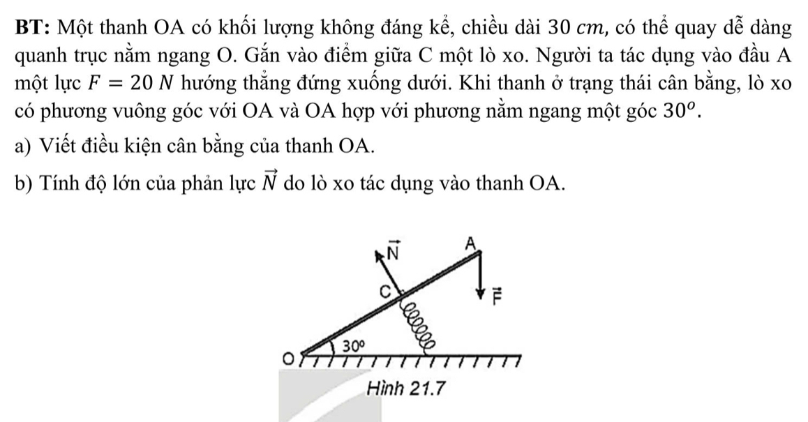 BT: Một thanh OA có khối lượng không đáng kể, chiều dài 30 cm, có thể quay dễ dàng 
quanh trục nằm ngang O. Gắn vào điểm giữa C một lò xo. Người ta tác dụng vào đầu A 
một lực F=20N thướng thắng đứng xuống dưới. Khi thanh ở trạng thái cân bằng, lò xo 
có phương vuông góc với OA và OA hợp với phương nằm ngang một góc 30^o. 
a) Viết điều kiện cân bằng của thanh OA. 
b) Tính độ lớn của phản lực vector N do lò xo tác dụng vào thanh OA.
vector N A
C
F
30°
。 
Hình 21.7