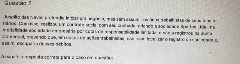 Joselito das Neves pretendia iniciar um negócio, mas sem assumir os ônus trabalhistas de seus funcio- 
nários. Com isso, realizou um contrato social com seu cunhado, criando a sociedade Spertos Ltda., na 
modalidade sociedade empresária por cotas de responsabilidade limitada, e não a registrou na Junta 
Comercial, prevendo que, em casos de ações trabalhistas, não iriam localizar o registro da sociedade e, 
assim, escaparia desses débitos. 
Assinale a resposta correta para o caso em questão: