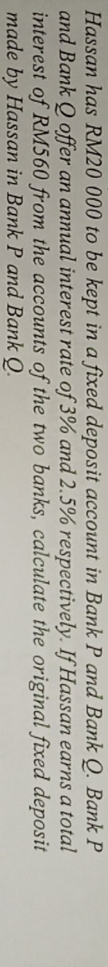 Hassan has RM20 000 to be kept in a fixed deposit account in Bank P and Bank Q. Bank P
and Bank Q offer an annual interest rate of 3% and 2.5% respectively. If Hassan earns a total 
interest of RM560 from the accounts of the two banks, calculate the original fixed deposit 
made by Hassan in Bank P and Bank Q.