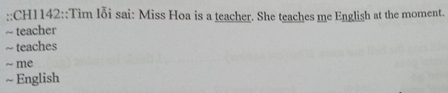 CH1142::Tìm lỗi sai: Miss Hoa is a teacher. She teaches me English at the moment. 
~ teacher 
~ teaches 
~ me 
~ English