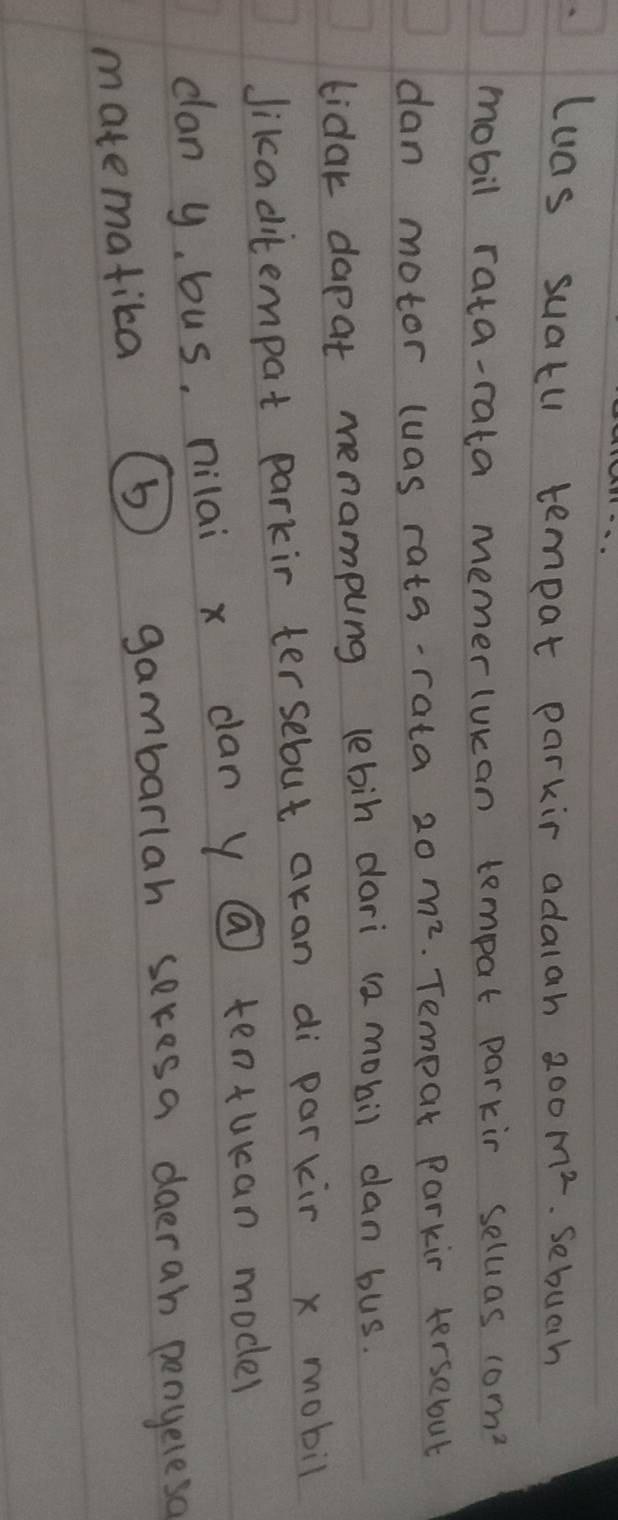 luas suatu tempat parkir adalah 200M^2 Sebuch 
mobil rata-rata memerlukan tempat parkir seluas 10m^2
dan motor luas rata-rata 20m^2. Tempar Parkin tersebut 
tidak dapat menampung lebin dari (2 mobil dan bus. 
Jikaditempat parkir tersebut aran di parkir x mobil 
can y, bus, nilai x dan y @ tentukan model 
matematika (b) gambarlah seresa daerah penyeleso