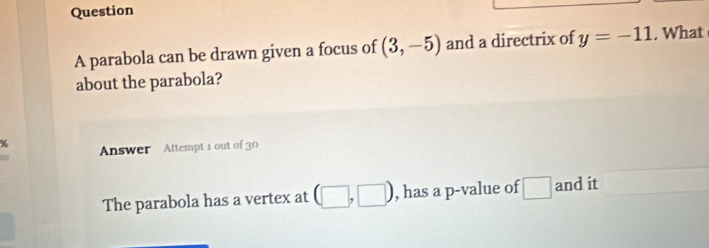 parabola can be drawn given a focus of (3,-5) and a directrix of y=-11. What 
about the parabola? 
Answer Attempt 1 out of 30 
The parabola has a vertex at □ ,□ ) , has a p -value of □ and it