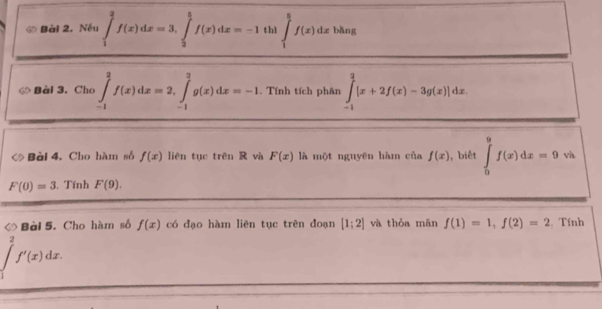 Nếu ∈tlimits _1^2f(x)dx=3, ∈tlimits _2^5f(x)dx=-1 thì ∈tlimits _1^5f(x)dx bǎng 
◇ Bài 3. Cho ∈tlimits _(-1)^2f(x)dx=2, ∈tlimits _(-1)^2g(x)dx=-1. Tính tích phân ∈tlimits _(-1)^2[x+2f(x)-3g(x)]dx. 
Bài 4. Cho hàm số f(x) liên tục trên R và F(x) là một nguyên hàm của f(x) , biết ∈tlimits _0^9f(x)dx=9 và
F(0)=3. Tính F(9). 
Bài 5. Cho hàm số f(x) có đạo hàm liên tục trên đoạn [1;2] và thỏa mãn f(1)=1, f(2)=2. Tính 
2
f'(x)dx.