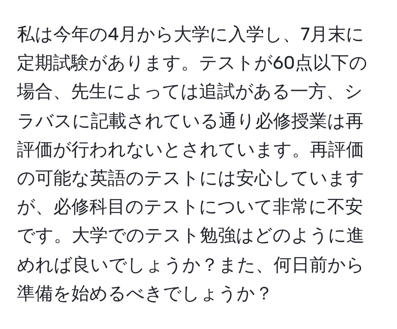 私は今年の4月から大学に入学し、7月末に定期試験があります。テストが60点以下の場合、先生によっては追試がある一方、シラバスに記載されている通り必修授業は再評価が行われないとされています。再評価の可能な英語のテストには安心していますが、必修科目のテストについて非常に不安です。大学でのテスト勉強はどのように進めれば良いでしょうか？また、何日前から準備を始めるべきでしょうか？