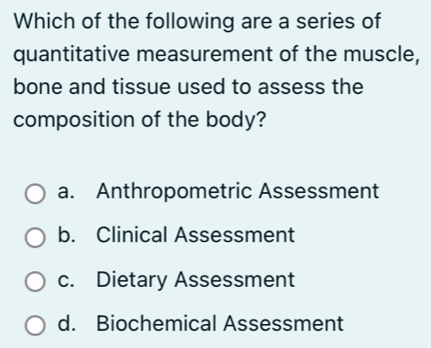 Which of the following are a series of
quantitative measurement of the muscle,
bone and tissue used to assess the
composition of the body?
a. Anthropometric Assessment
b. Clinical Assessment
c. Dietary Assessment
d. Biochemical Assessment