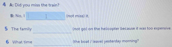 A: Did you miss the train? 
B: No, I T (not miss) it. 
_ 
5 The family (not go) on the helicopter because it was too expensive. 
_ 
6 What time (the boat / leave) yesterday morning?